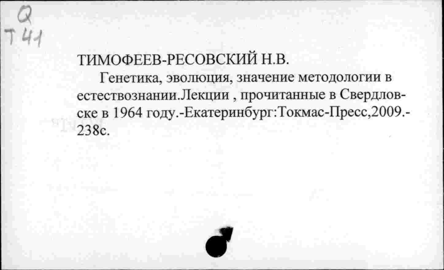 ﻿а тк^
ТИМОФЕЕВ-РЕСОВСКИЙ Н.В.
Генетика, эволюция, значение методологии в естествознании.Лекции , прочитанные в Свердловске в 1964 году.-Екатеринбург:Токмас-Пресс,2009.-238с.